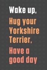 Wake up, Hug your Yorkshire Terrier, Have a good day: For Yorkshire Terrier Dog Fans