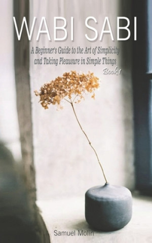 Wabi Sabi: A Beginner's Guide to the Art of Simplicity and Taking Pleasure in Simple Things. Book 1