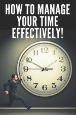 How to Manage Your Time Effectively!: Infallible Techniques to Help You Take Control of Your Time and Be More Effective and Productive!