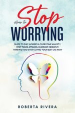 How to Stop Worrying: Guide to End Worries & Overcome Anxiety, Stop Panic Attacks, Eliminate Negative Thinking and Start Living Your Best Li