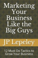 Marketing Your Business Like the Big Guys: 12 Must Do Tactics to Grow Your Business