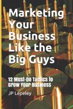 Marketing Your Business Like the Big Guys: 12 Must-Do Tactics to Grow Your Business