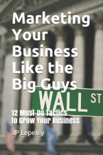Marketing Your Business Like the Big Guys: 12 Must-Do Tactics to Grow Your Business