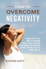 How to Overcome Negativity: A Simple Step by Step Guide to Overcoming Mental Illness, Mastering Your Emotions and Developing Positive Strategies T