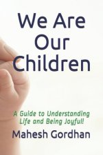 We Are Our Children: A Guide to Understanding Life and Being Joyful!