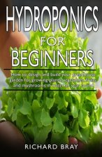 Hydroponics for Beginners: : How to design and build your greenhouse garden for growing plants, vegetables, fruits, and mushrooms in water all ye