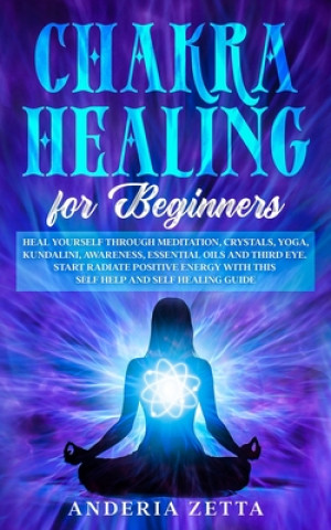 Chakra Healing for Beginners: Heal Yourself through Meditation, Crystals, Yoga, Kundalini, Awareness, Essential Oils and Third Eye.Start Radiate Pos