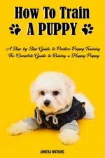 How to Train a Puppy: A Step-by-Step Guide to Positive Puppy Training, The Complete Guide to Raising a Happy Puppy