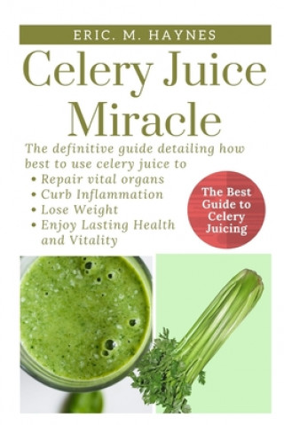 Celery Juice Miracle: The Definitive Guide Detailing How Best to Use Celery Juice to Repair Vital Organs, Curb Inflammation, Lose Weight, an