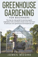 Greenhouse Gardening for Beginners: The Step By Step Guide For Growing Organic Vegetables, Fruits and Herbs All Year Round. Learn How To Build Your Ow