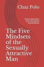 The Five Mindsets of the Sexually Attractive Man: How to become a man who ignites female desire