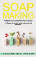 Soap Making: The Ultimate Guide For Beginners To Make Natural Soap, A Lot Of Recipes Using All Natural Herbs, Essential Oil, Spices