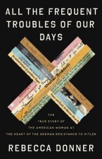 All the Frequent Troubles of Our Days : The True Story of the American Woman at the Heart of the German Resistance to Hitler