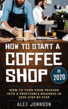 How To Start A Coffee Shop in 2020: How To Turn Your Passion Into A Profitable Business In 2020 Step By Step