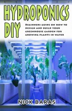 Hydroponics DIY: Beginners Guide On How To Design And Build your Greenhouse Garden For Growing Plants In Water