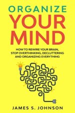 Organize your mind: How to Rewire your Brain, stop Overthinking, Decluttering and Organizing Everything