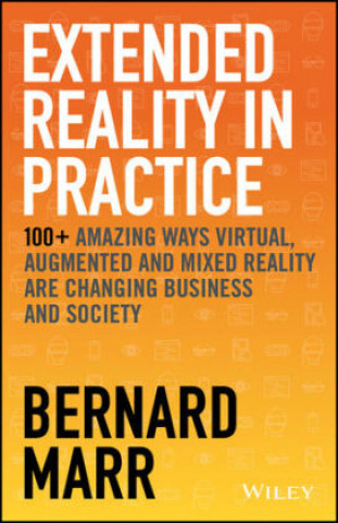 Extended Reality in Practice - 100+ Amazing Ways Virtual, Augmented and Mixed Reality Are Changing Business and Society