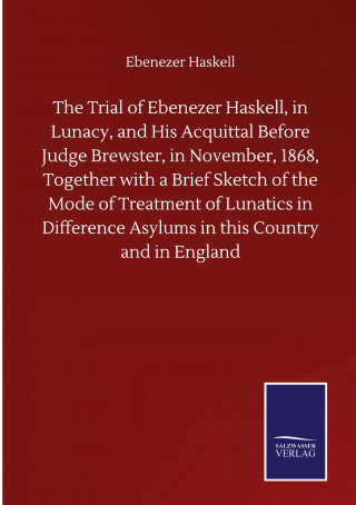 Trial of Ebenezer Haskell, in Lunacy, and His Acquittal Before Judge Brewster, in November, 1868, Together with a Brief Sketch of the Mode of Treatmen