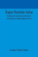 Origines Parochiales Scotiae. the Antiquities Ecclesiastical and Territorial of the Parishes of Scotland (Volume II) Part II.