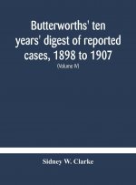 Butterworths' ten years' digest of reported cases, 1898 to 1907; a digest of reported cases decided in the Supreme and other courts during the years 1