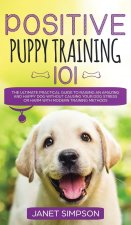 Positive Puppy Training 101 The Ultimate Practical Guide to Raising an Amazing and Happy Dog Without Causing Your Dog Stress or Harm With Modern Train