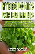 Hydroponics for Beginners: how to design and build your greenhouse garden for growing plants, vegetables, fruits, and mushrooms in water all year