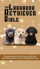 Labrador Retriever Bible - A Training Manual With Tips and Tricks For An Untrained Puppy To Well Behaved Adult Dog