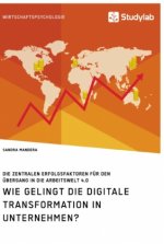 Wie gelingt die digitale Transformation in Unternehmen? Die zentralen Erfolgsfaktoren fur den UEbergang in die Arbeitswelt 4.0
