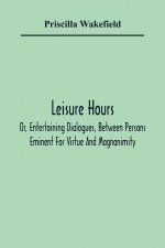 Leisure Hours; Or, Entertaining Dialogues, Between Persons Eminent For Virtue And Magnanimity. The Characters Drawn From Ancient And Modern History, D