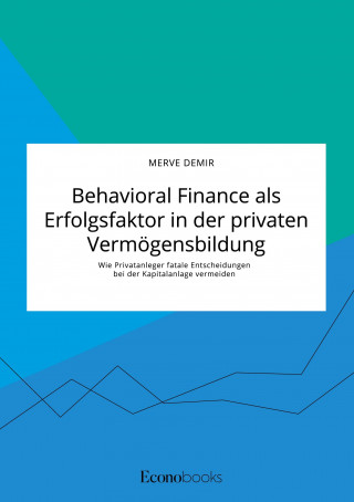 Behavioral Finance als Erfolgsfaktor in der privaten Vermoegensbildung. Wie Privatanleger fatale Entscheidungen bei der Kapitalanlage vermeiden