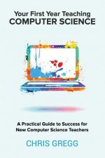 Your First Year Teaching Computer Science: A Practical Guide to Success for New Computer Science Teachers