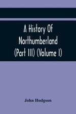 History Of Northumberland (Part III) (Volume I); Containing Ancient Record And Historical Papers