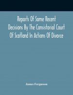 Reports Of Some Recent Decisions By The Consistorial Court Of Scotland In Actions Of Divorce, Concluding For Dissolution Of Marriages Celebrated Under
