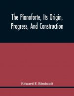 Pianoforte, Its Origin, Progress, And Construction; With Some Account Of Instruments Of The Same Class Which Preceded It; Viz. The Clavichord, The Vir
