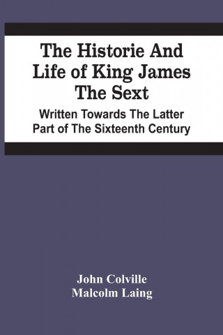 Historie And Life Of King James The Sext. Written Towards The Latter Part Of The Sixteenth Century