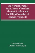 Works Of Francis Bacon, Baron Of Verulam, Viscount St. Alban, And Lord High Chancellor Of England (Volume I)