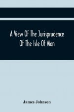View Of The Jurisprudence Of The Isle Of Man, With The History Of Its Ancient Constitution, Legislative Government, And Extraordinary Privileges, Toge