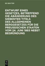 Entwurf Eines Gesetzes, Betreffend Die Abanderung Des Siebenten Titels Des Allgemeinen Berggesetzes Fur Die Preussischen Staaten Vom 24. Juni 1865 Neb