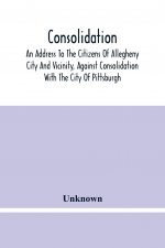 Consolidation, An Address To The Citizens Of Allegheny City And Vicinity, Against Consolidation With The City Of Pittsburgh