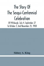Story Of The Sesqui-Centennial Celebration Of Pittsburgh, July 4, September 27 To October 3, And November 25, 1908