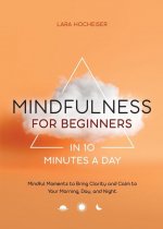 Mindfulness for Beginners in 10 Minutes a Day: Mindful Moments to Bring Clarity and Calm to Your Morning, Day, and Night