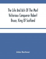 Life And Acts Of The Most Victorious Conqueror Robert Bruce, King Of Scotland