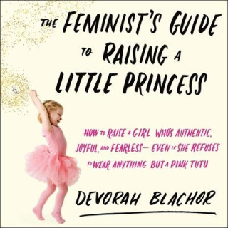 The Feminist's Guide to Raising a Little Princess Lib/E: How to Raise a Girl Who's Authentic, Joyful, and Fearless--Even If She Refuses to Wear Anythi