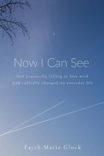 Now I Can See: How Practically Falling in Love With God Radically Changed My Everyday Life