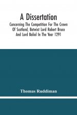 Dissertation; Concerning The Competition For The Crown Of Scotland, Betwixt Lord Robert Bruce And Lord Baliol In The Year 1291; Wherein Is Proved, Tha