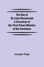Day of Sir John Macdonald A Chronicle of the First Prime Minister of the Dominion