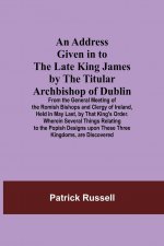 Address Given in to the Late King James by the Titular Archbishop of Dublin; From the General Meeting of the Romish Bishops and Clergy of Ireland, Hel