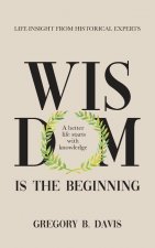 Wisdom is the Beginning: A better life starts with Knowledge, Life Insights from Historical Experts