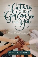 A Future Only God Can See for You: A Guide for Teen and Young Adult Women on Preparing to Lead: A Guide for Teen and Young Adult Women on Preparing to