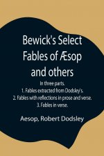 Bewick's Select Fables of AEsop and others; In three parts. 1. Fables extracted from Dodsley's. 2. Fables with reflections in prose and verse. 3. Fabl